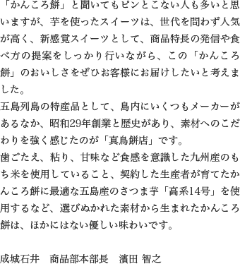 「かんころ餅」と聞いてもピンとこない人も多いと思いますが、芋を使ったスイーツは、世代を問わず人気が高く、新感覚スイーツとして、商品特長の発信や食べ方の提案をしっかり行いながら、この「かんころ餅」のおいしさをぜひお客様にお届けしたいと考えました。
                  五島列島の特産品として、島内にいくつもメーカーがあるなか、昭和29年創業と歴史があり、素材へのこだわりを強く感じたのが「真鳥餅店」です。
                  歯ごたえ、粘り、甘味など食感を意識した九州産のもち米を使用していること、契約した生産者が育てたかんころ餅に最適な五島産のさつま芋「高系14号」を使用するなど、選びぬかれた素材から生まれたかんころ餅は、ほかにはない優しい味わいです。
                  
                  成城石井　商品部本部長　濱田 智之