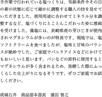 手作業で行われている塩つくりは、気候条件やその日の薪の状態に応じて細かに調整する職人の技を見せていただきました。使用用途に合わせてミネラル分を調整するなど、塩づくりにとことんこだわった姿に感銘を受けました。藻塩には、長崎県産の芽ひじきが使用されマグネシウムが多いのが特長です。現地では、塩ソフトクリームを食べましたが、塩味と甘味のバランスが絶妙でした。ご家庭でバニラアイスなどにかけてもおいしいと思います。パンなどの原料に使用するとマグネシウムが多く含まれるため、発酵した際にふっくらした仕上がりになるそうです。ぜひご家庭でお試しください。

                  成城石井　商品部本部長　濱田 智之