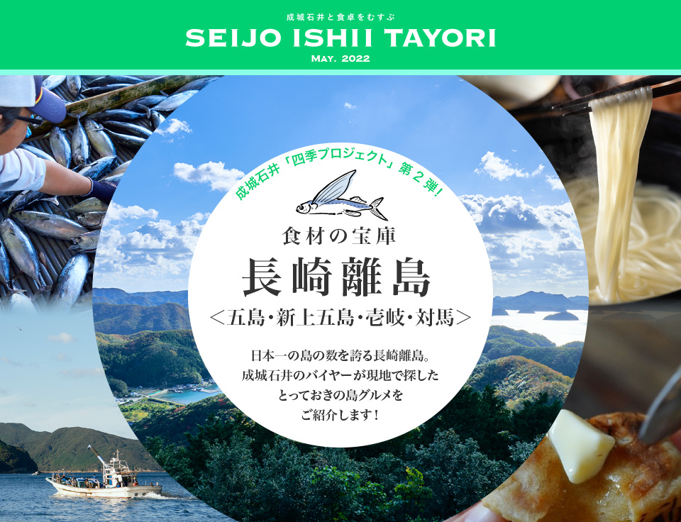 成城石井と食卓をむすぶ SEIJO ISHII TAYORI May. 2022 成城石井「四季プロジェクト」第2弾！食材の宝庫 長崎離島＜五島・新上五島・壱岐・対馬＞日本一の島の数を誇る長崎離島。成城石井のバイヤーが現地で探したとっておきの島グルメをご紹介します！