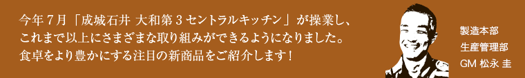 今年7月「成城石井 大和第3セントラルキッチン」が操業し、これまで以上にさまざまな取り組みができるようになりました。食卓をより豊かにする注目の新商品をご紹介します！製造本部 生産管理部 GM 松永 圭