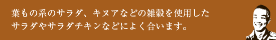 葉もの系のサラダ、キヌアなどの雑穀を使用したサラダやサラダチキンなどによく合います。