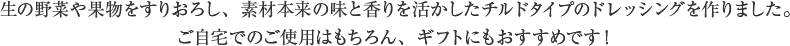 生の野菜や果物をすりおろし、素材本来の味と香りを活かしたチルドタイプのドレッシングを作りました。ご自宅でのご使用はもちろん、ギフトにもおすすめです！