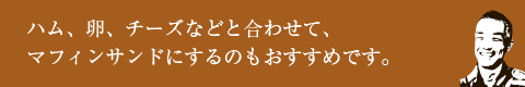 ハム、卵、チーズなどと合わせて、マフィンサンドにするのもおすすめです。