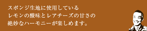 スポンジ生地に使用しているレモンの酸味とレアチーズの甘さの絶妙なハーモニーが楽しめます。