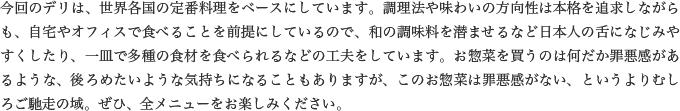 今回のデリは、世界各国の定番料理をベースにしています。調理法や味わいの方向性は本格を追求しながらも、自宅やオフィスで食べることを前提にしているので、和の調味料を潜ませるなど日本人の舌になじみやすくしたり、一皿で多種の食材を食べられるなどの工夫をしています。お惣菜を買うのは何だか罪悪感があるような、後ろめたいような気持ちになることもありますが、このお惣菜は罪悪感がない、というよりむしろご馳走の域。ぜひ、全メニューをお楽しみください。