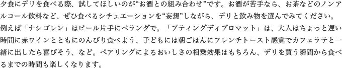 夕食にデリを食べる際、試してほしいのが“お酒との組み合わせ”です。お酒が苦手なら、お茶などのノンアルコール飲料など、ぜひ食べるシチュエーションを“妄想”しながら、デリと飲み物を選んでみてください。例えば「ナシゴレン」はビール片手にベランダで。「プティングディプロマット」は、大人はちょっと遅い時間に赤ワインとともにのんびり食べよう、子どもには朝ごはんにフレンチトースト感覚でカフェラテと一緒に出したら喜びそう、など。ペアリングによるおいしさの相乗効果はもちろん、デリを買う瞬間から食べるまでの時間も楽しくなります。