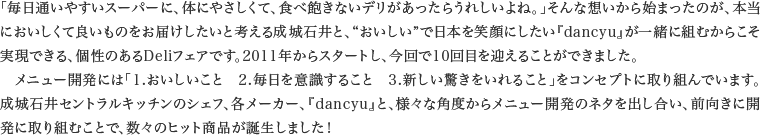 「毎日通いやすいスーパーに、体にやさしくて、食べ飽きないデリがあったらうれしいよね。」そんな想いから始まったのが、本当においしくて良いものをお届けしたいと考える成城石井と、“おいしい”で日本を笑顔にしたい『dancyu』が一緒に組むからこそ実現できる、個性のあるDeliフェアです。2011年からスタートし、今回で10回目を迎えることができました。メニュー開発には「1.おいしいこと　2.毎日を意識すること　3.新しい驚きをいれること」をコンセプトに取り組んでいます。成城石井セントラルキッチンのシェフ、各メーカー、『dancyu』と、様々な角度からメニュー開発のネタを出し合い、前向きに開発に取り組むことで、数々のヒット商品が誕生しました！