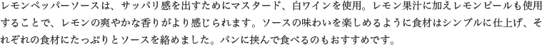 レモンペッパーソースは、サッパリ感を出すためにマスタード、白ワインを使用。レモン果汁に加えレモンピールも使用することで、レモンの爽やかな香りがより感じられます。ソースの味わいを楽しめるように食材はシンプルに仕上げ、それぞれの食材にたっぷりとソースを絡めました。パンに挟んで食べるのもおすすめです。