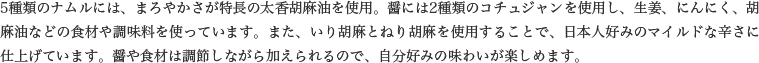 5種類のナムルには、まろやかさが特長の太香胡麻油を使用。醤には2種類のコチュジャンを使用し、生姜、にんにく、胡麻油などの食材や調味料を使っています。また、いり胡麻とねり胡麻を使用することで、日本人好みのマイルドな辛さに仕上げています。醤や食材は調節しながら加えられるので、自分好みの味わいが楽しめます。