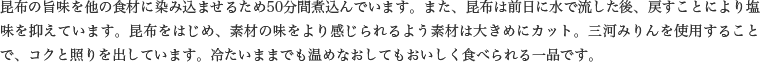 昆布の旨味を他の食材に染み込ませるため50分間煮込んでいます。また、昆布は前日に水で流した後、戻すことにより塩味を抑えています。昆布をはじめ、素材の味をより感じられるよう素材は大きめにカット。三河みりんを使用することで、コクと照りを出しています。冷たいままでも温めなおしてもおいしく食べられる一品です。