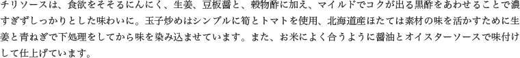 チリソースは、食欲をそそるにんにく、生姜、豆板醤と、穀物酢に加え、マイルドでコクが出る黒酢をあわせることで濃すぎずしっかりとした味わいに。玉子炒めはシンプルに筍とトマトを使用、北海道産ほたては素材の味を活かすために生姜と青ねぎで下処理をしてから味を染み込ませています。また、お米によく合うように醤油とオイスターソースで味付けして仕上げています。