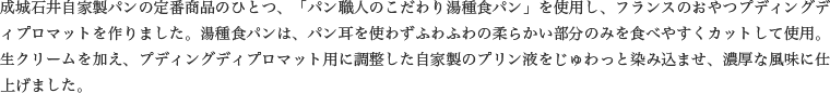 成城石井自家製パンの定番商品のひとつ、「パン職人のこだわり湯種食パン」を使用し、フランスのおやつプディングディプロマットを作りました。湯種食パンは、パン耳を使わずふわふわの柔らかい部分のみを食べやすくカットして使用。生クリームを加え、プディングディプロマット用に調整した自家製のプリン液をじゅわっと染み込ませ、濃厚な風味に仕上げました。