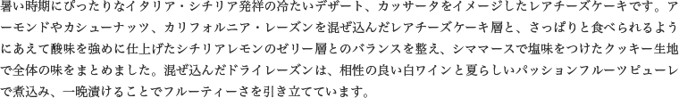 暑い時期にぴったりなイタリア・シチリア発祥の冷たいデザート、カッサータをイメージしたレアチーズケーキです。アーモンドやカシューナッツ、カリフォルニア・レーズンを混ぜ込んだレアチーズケーキ層と、さっぱりと食べられるようにあえて酸味を強めに仕上げたシチリアレモンのゼリー層とのバランスを整え、シママースで塩味をつけたクッキー生地で全体の味をまとめました。混ぜ込んだドライレーズンは、相性の良い白ワインと夏らしいパッションフルーツピューレで煮込み、一晩漬けることでフルーティーさを引き立てています。