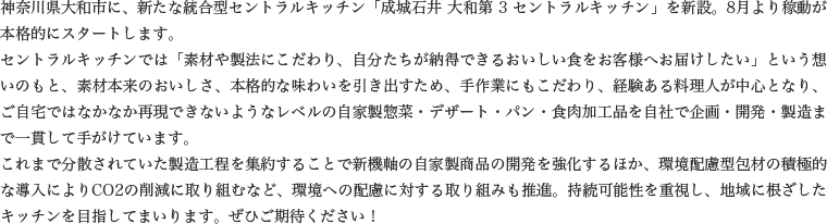 神奈川県大和市に、新たな統合型セントラルキッチン「成城石井 大和第 3 セントラルキッチン」を新設。8月より稼動が本格的にスタートします。
            セントラルキッチンでは「素材や製法にこだわり、自分たちが納得できるおいしい食をお客様へお届けしたい」という想いのもと、素材本来のおいしさ、本格的な味わいを引き出すため、手作業にもこだわり、経験ある料理人が中心となり、ご自宅ではなかなか再現できないようなレベルの自家製惣菜・デザート・パン・食肉加工品を自社で企画・開発・製造まで一貫して手がけています。これまで分散されていた製造工程を集約することで新機軸の自家製商品の開発を強化するほか、環境配慮型包材の積極的な導入によりCO2の削減に取り組むなど、環境への配慮に対する取り組みも推進。持続可能性を重視し、地域に根ざしたキッチンを目指してまいります。ぜひご期待ください！