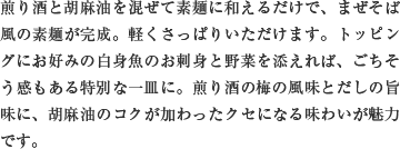 煎り酒と胡麻油を混ぜて素麺に和えるだけで、まぜそば風の素麺が完成。軽くさっぱりいただけます。トッピングにお好みの白身魚のお刺身と野菜を添えれば、ごちそう感もある特別な一皿に。煎り酒の梅の風味とだしの旨味に、胡麻油のコクが加わったクセになる味わいが魅力です。