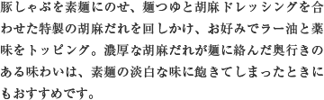 豚しゃぶを素麺にのせ、麺つゆと胡麻ドレッシングを合わせた特製の胡麻だれを回しかけ、お好みでラー油と薬味をトッピング。濃厚な胡麻だれが麺に絡んだ奥行きのある味わいは、素麺の淡白な味に飽きてしまったときにもおすすめです。