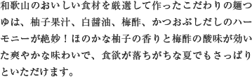 和歌山のおいしい食材を厳選して作ったこだわりの麺つゆは、柚子果汁、白醤油、梅酢、かつおぶしだしのハーモニーが絶妙！ほのかな柚子の香りと梅酢の酸味が効いた爽やかな味わいで、食欲が落ちがちな夏でもさっぱりといただけます。