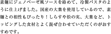 素麺にジェノベーゼ風ソースを絡めて、冷製パスタのように仕上げました。国産の大葉を使用しているので、素麺との相性もぴったり！しらすや松の実、大葉など、トッピングした食材とよく混ぜ合わせていただくのがおすすめです。