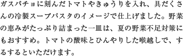 ガスパチョに刻んだトマトやきゅうりを入れ、具だくさんの冷製スープパスタのイメージで仕上げました。野菜の恵みがたっぷり詰まった一皿は、夏の野菜不足対策にもおすすめ。トマトの酸味とひんやりした喉越しで、するするといただけます。
