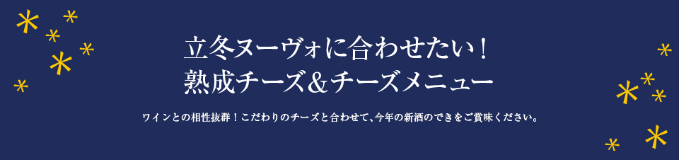 立冬ヌーヴォに合わせたい！ 熟成チーズ＆チーズメニュー ワインとの相性抜群！こだわりのチーズと合わせて、今年の新酒のできをご賞味ください。