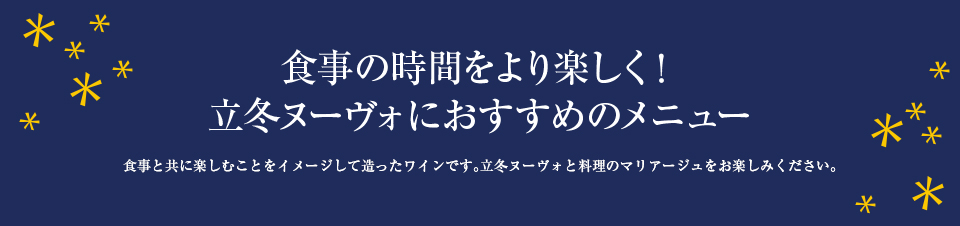 食事の時間をより楽しく！ 立冬ヌーヴォにおすすめのメニュー 食事と共に楽しむことをイメージして造ったワインです。立冬ヌーヴォと料理のマリアージュをお楽しみください。