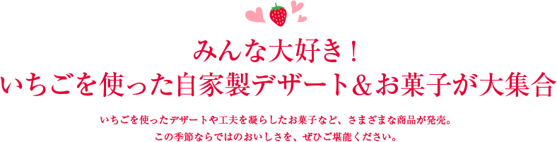 みんな大好き！ いちごを使った自家製デザート＆お菓子が大集合 いちごを使ったデザートや工夫を凝らしたお菓子など、さまざまな商品が発売。 この季節ならではのおいしさを、ぜひご堪能ください。