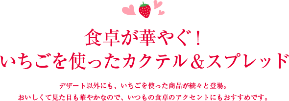 食卓が華やぐ！ いちごを使ったカクテル＆スプレッド デザート以外にも、いちごを使った商品が続々と登場。おいしくて見た目も華やかなので、いつもの食卓のアクセントにもおすすめです。