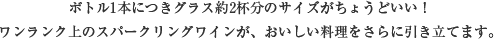 ボトル1本につきグラス約2杯分のサイズがちょうどいい！ワンランク上のスパークリングワインが、おいしい料理をさらに引き立てます。