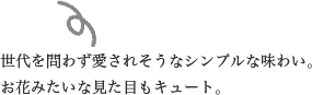 世代を問わず愛されそうなシンプルな味わい。お花みたいな見た目もキュート。