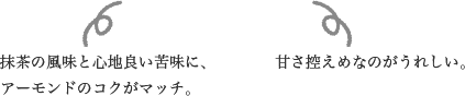 抹茶の風味と心地良い苦味に、アーモンドのコクがマッチ。甘さ控えめなのがうれしい。
