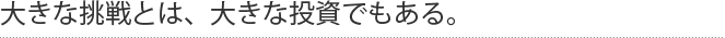 大きな挑戦とは、大きな投資でもある。