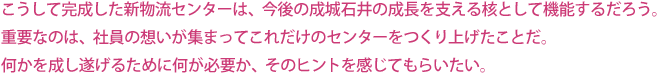 こうして完成した新物流センターは、今後の成城石井の成長を支える核として機能するだろう。
重要なのは、社員の想いが集まってこれだけのセンターをつくり上げたことだ。何かを成し遂げるために何が必要か、そのヒントを感じてもらいたい。