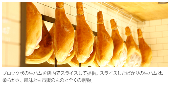 ブロック状の生ハムを店内でスライスして提供。スライスしたばかりの生ハムは、柔らかさ、風味とも市販のものと全くの別物。