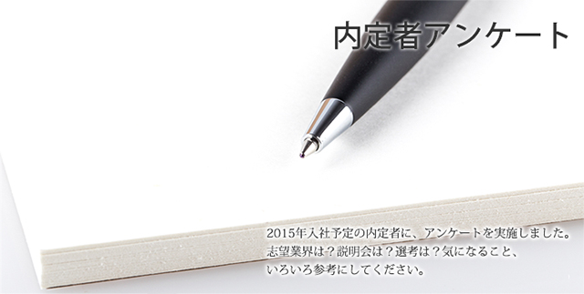 内定者アンケート 2015年入社予定の内定者に、アンケートを実施しました。志望業界は？説明会は？選考は？気になること、いろいろ参考にしてください。