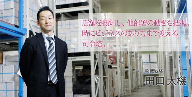 店舗を熟知し、他部署の動きも把握。時にビジネスのあり方まで変える司令塔。物流戦略　田口 太機