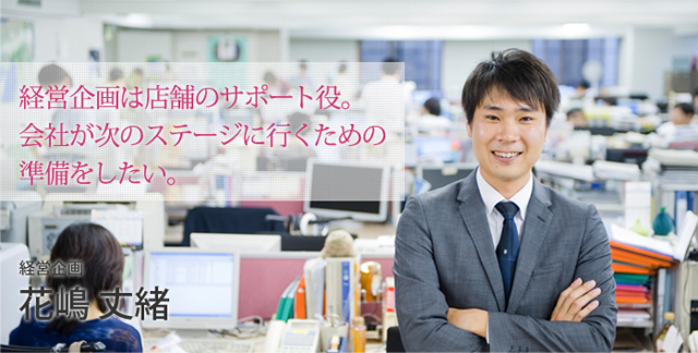 経営企画は店舗のサポート役。会社が次のステージに行くための準備をしたい。。経営企画 花嶋 丈緒
