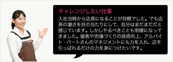 チャレンジしたい仕事 入社当時から店長になることが目標でした。でも店長の凄さを目の当たりにして、自分はまだまだだと感じています。しかしやるべきことも明確になってきました。接客や売場づくりの技術向上、アルバイト・パートさんのマネジメントにも力を入れ、店を引っぱれるだけの力を身につけたいです。