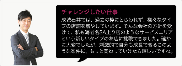 成城石井では、過去の枠にとらわれず、様々なタイプの店舗を増やしています。そんな会社の方針を受けて、私も海老名SA上り店のようなサービスエリアという新しいタイプのお店に挑戦できました。確かに大変でしたが、刺激的で自分も成長できるこのような案件に、もっと関わっていけたら嬉しいですね。