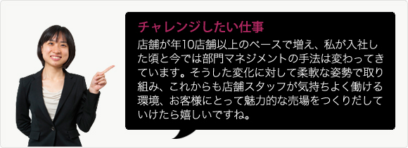 チャレンジしたい仕事 店舗が年10店舗以上のペースで増え、私が入社した頃と今では部門マネジメントの手法は変わってきています。そうした変化に対して柔軟な姿勢で取り組み、これからも店舗スタッフが気持ちよく働ける環境、お客様にとって魅力的な売場をつくりだしていけたら嬉しいですね。