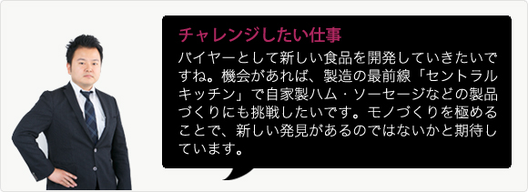 チャレンジしたい仕事 バイヤーとして新しい食品を開発していきたいですね。機会があれば、製造の最前線「セントラルキッチン」で自家製ハム・ソーセージなどの製品づくりにも挑戦したいです。モノづくりを極めることで、新しい発見があるのではないかと期待しています。