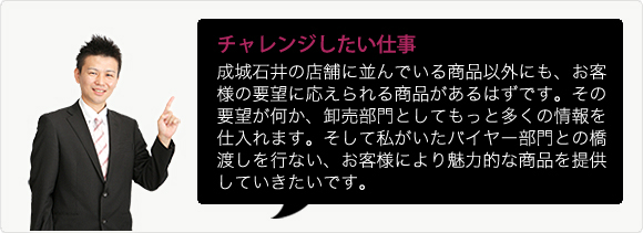 チャレンジしたい仕事 成城石井の店舗に並んでいる商品以外にも、お客様の要望に応えられる商品があるはずです。その要望が何か、卸売部門としてもっと多くの情報を仕入れます。そして私がいたバイヤー部門との橋渡しを行ない、お客様により魅力的な商品を提供していきたいです。