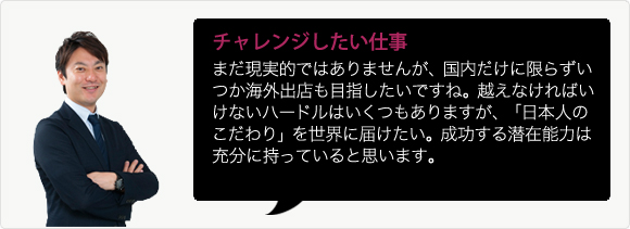 チャレンジしたい仕事 まだ現実的ではありませんが、国内だけに限らずいつか海外出店も目指したいですね。越えなければいけないハードルはいくつもありますが、「日本人のこだわり」を世界に届けたい。成功する潜在能力は充分に持っていると思います。