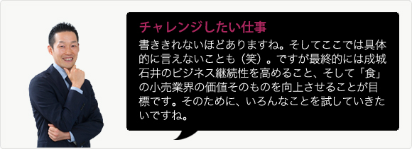 チャレンジしたい仕事 書ききれないほどありますね。そしてここでは具体的に言えないことも（笑）。ですが最終的には成城石井のビジネス継続性を高めること、そして「食」の小売業界の価値そのものを向上させることが目標です。そのために、いろんなことを試していきたいですね。