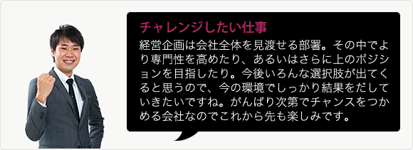 チャレンジしたい仕事 経営企画は会社全体を見渡せる部署。その中でより専門性を高めたり、あるいはさらに上のポジションを目指したり。今後いろんな選択肢が出てくると思うので、今の環境でしっかり結果をだしていきたいですね。がんばり次第でチャンスをつかめる会社なのでこれから先も楽しみです。