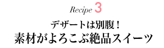 Recipe3 デザートは別腹！ 素材がよろこぶ絶品スイーツ 