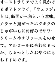 オーストラリアでよく見かけるポテトフライ。「ウェッジ」とは、断面が三角という意味。カラッと揚がったホクホクのじゃがいもにお好みでサワークリームやチリソースをのせて。アルコールに合わせるほか、ちょっとしたおやつにもおすすめです。