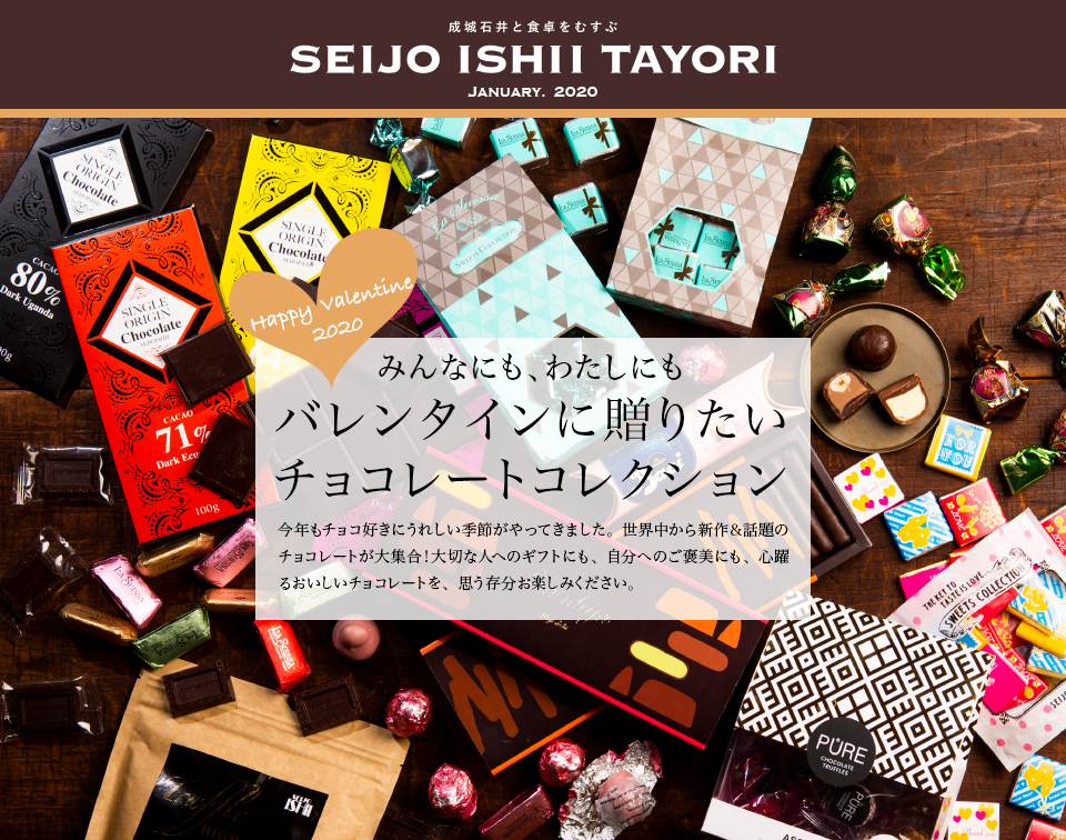 成城石井と食卓をむすぶ SEIJO ISHII TAYORI JANUARY. 2020みんなにも、わたしにもバレンタインに贈りたいチョコレートコレクション 今年もチョコ好きにうれしい季節がやってきました。世界中から新作＆話題のチョコレートが大集合！大切な人へのギフトにも、自分へのご褒美にも、心躍るおいしいチョコレートを、思う存分お楽しみください。