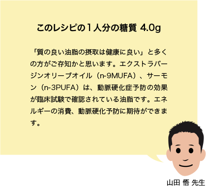 このレシピの1人分の糖質 4.0g 「質の良い油脂の摂取は健康に良い」と多くの方がご存知かと思います。エクストラバージンオリーブオイル(n-9MUFA)、サーモン(n-3PUFA)は、動脈硬化症予防の効果が臨床試験で確認されている油脂です。エネルギーの消費、動脈硬化予防に期待ができます。